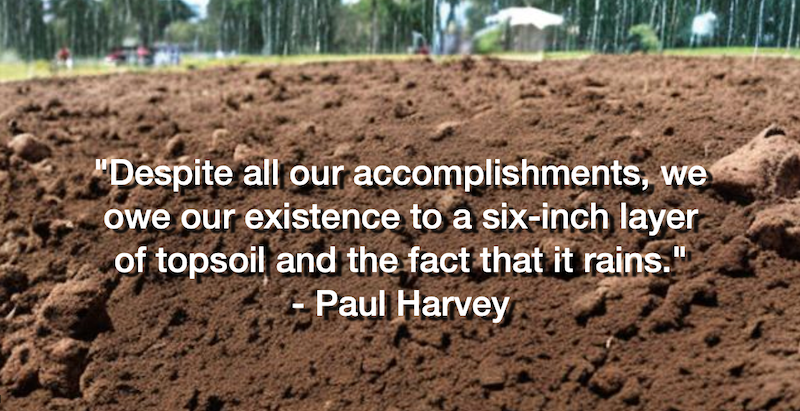 “Despite all our accomplishments, we owe our existence to a six-inch layer of topsoil and the fact that it rains.” – Paul Harvey